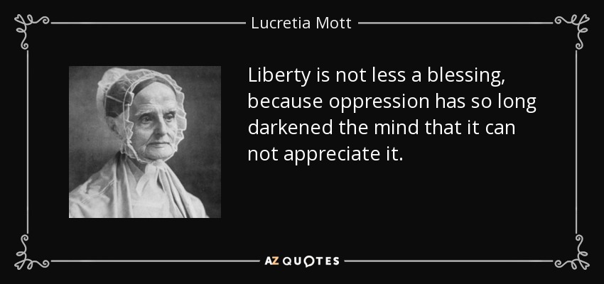 Liberty is not less a blessing, because oppression has so long darkened the mind that it can not appreciate it. - Lucretia Mott