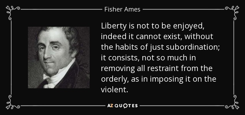 Liberty is not to be enjoyed, indeed it cannot exist, without the habits of just subordination; it consists, not so much in removing all restraint from the orderly, as in imposing it on the violent. - Fisher Ames