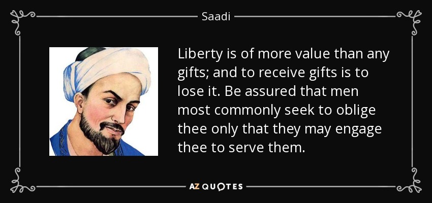 Liberty is of more value than any gifts; and to receive gifts is to lose it. Be assured that men most commonly seek to oblige thee only that they may engage thee to serve them. - Saadi