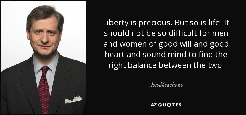Liberty is precious. But so is life. It should not be so difficult for men and women of good will and good heart and sound mind to find the right balance between the two. - Jon Meacham