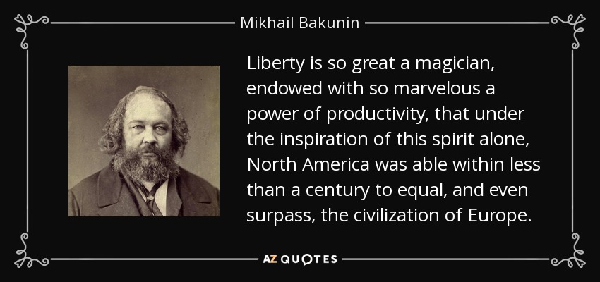 Liberty is so great a magician, endowed with so marvelous a power of productivity, that under the inspiration of this spirit alone, North America was able within less than a century to equal, and even surpass, the civilization of Europe. - Mikhail Bakunin