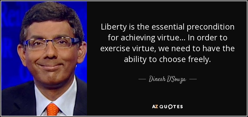 Liberty is the essential precondition for achieving virtue... In order to exercise virtue, we need to have the ability to choose freely. - Dinesh D'Souza