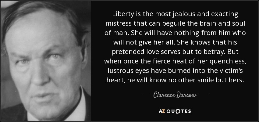 Liberty is the most jealous and exacting mistress that can beguile the brain and soul of man. She will have nothing from him who will not give her all. She knows that his pretended love serves but to betray. But when once the fierce heat of her quenchless, lustrous eyes have burned into the victim's heart, he will know no other smile but hers. - Clarence Darrow