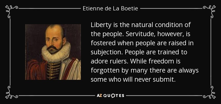 Liberty is the natural condition of the people. Servitude, however, is fostered when people are raised in subjection. People are trained to adore rulers. While freedom is forgotten by many there are always some who will never submit. - Etienne de La Boetie