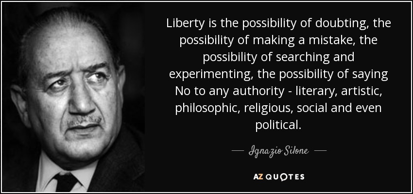 Liberty is the possibility of doubting, the possibility of making a mistake, the possibility of searching and experimenting, the possibility of saying No to any authority - literary, artistic, philosophic, religious, social and even political. - Ignazio Silone