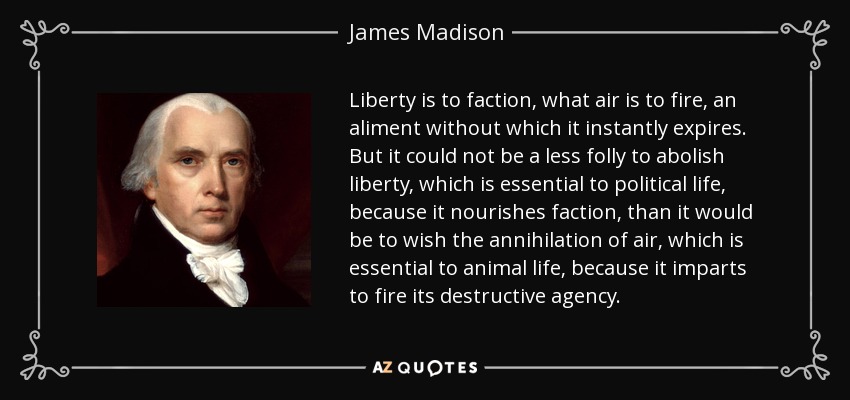 Liberty is to faction, what air is to fire, an aliment without which it instantly expires. But it could not be a less folly to abolish liberty, which is essential to political life, because it nourishes faction, than it would be to wish the annihilation of air, which is essential to animal life, because it imparts to fire its destructive agency. - James Madison