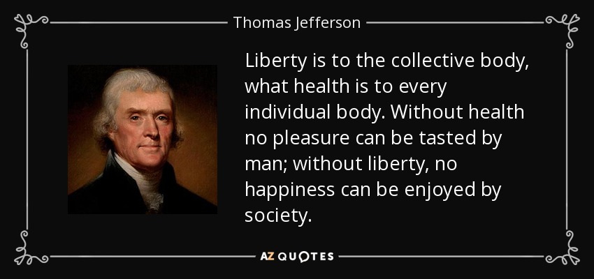 Liberty is to the collective body, what health is to every individual body. Without health no pleasure can be tasted by man; without liberty, no happiness can be enjoyed by society. - Thomas Jefferson
