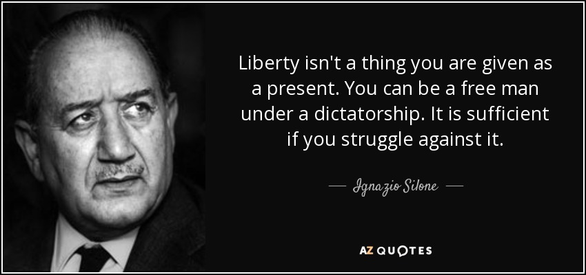 Liberty isn't a thing you are given as a present. You can be a free man under a dictatorship. It is sufficient if you struggle against it. - Ignazio Silone
