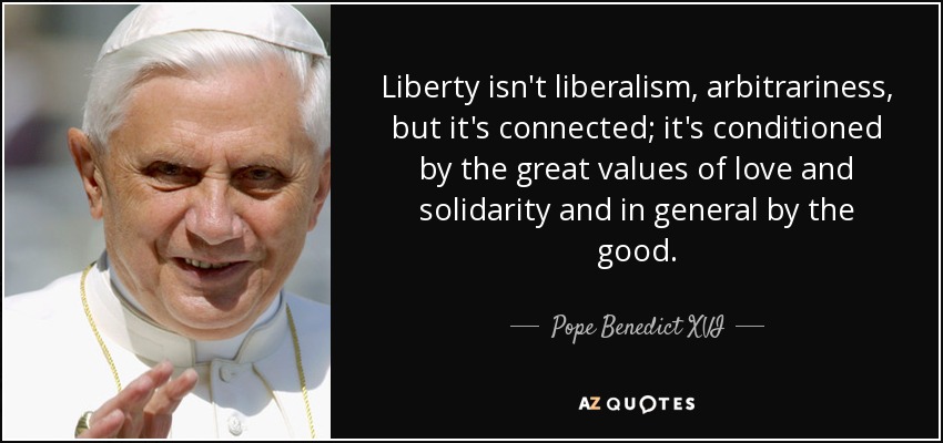 Liberty isn't liberalism, arbitrariness, but it's connected; it's conditioned by the great values of love and solidarity and in general by the good. - Pope Benedict XVI