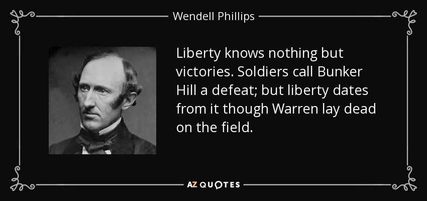 Liberty knows nothing but victories. Soldiers call Bunker Hill a defeat; but liberty dates from it though Warren lay dead on the field. - Wendell Phillips