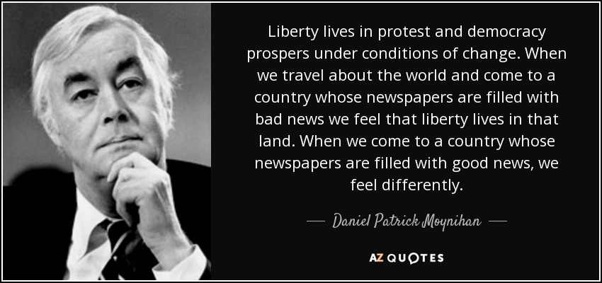 Liberty lives in protest and democracy prospers under conditions of change. When we travel about the world and come to a country whose newspapers are filled with bad news we feel that liberty lives in that land. When we come to a country whose newspapers are filled with good news, we feel differently. - Daniel Patrick Moynihan