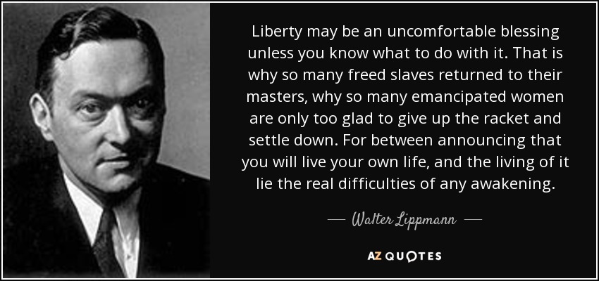 Liberty may be an uncomfortable blessing unless you know what to do with it. That is why so many freed slaves returned to their masters, why so many emancipated women are only too glad to give up the racket and settle down. For between announcing that you will live your own life, and the living of it lie the real difficulties of any awakening. - Walter Lippmann