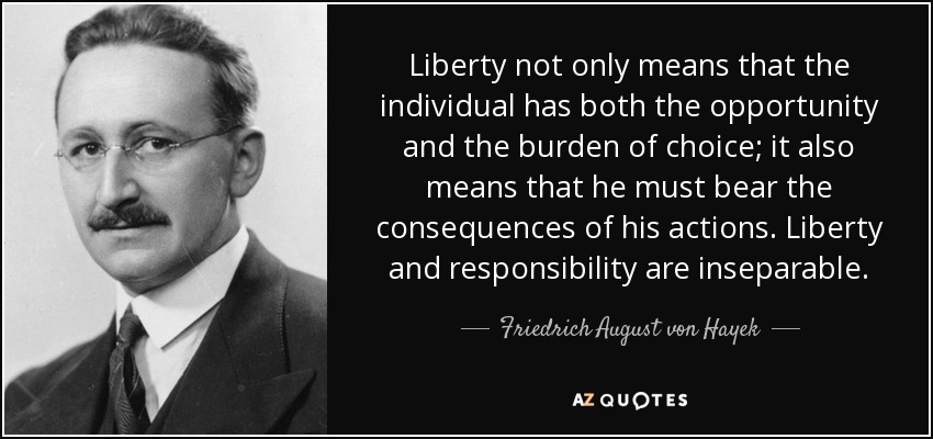 Liberty not only means that the individual has both the opportunity and the burden of choice; it also means that he must bear the consequences of his actions. Liberty and responsibility are inseparable. - Friedrich August von Hayek