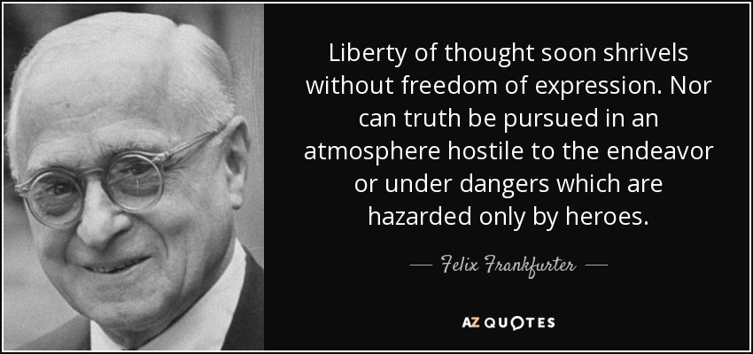 Liberty of thought soon shrivels without freedom of expression. Nor can truth be pursued in an atmosphere hostile to the endeavor or under dangers which are hazarded only by heroes. - Felix Frankfurter