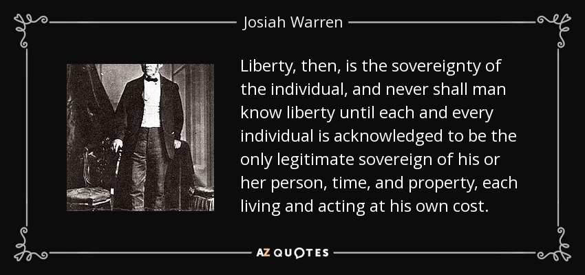 Liberty, then, is the sovereignty of the individual, and never shall man know liberty until each and every individual is acknowledged to be the only legitimate sovereign of his or her person, time, and property, each living and acting at his own cost. - Josiah Warren