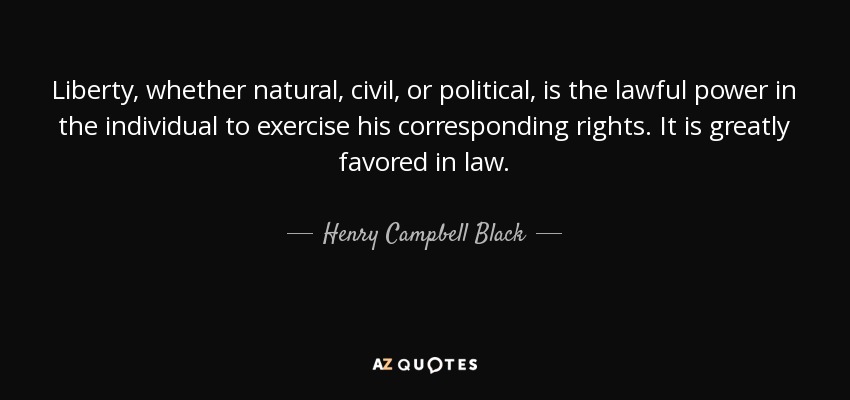 Liberty, whether natural, civil, or political, is the lawful power in the individual to exercise his corresponding rights. It is greatly favored in law. - Henry Campbell Black