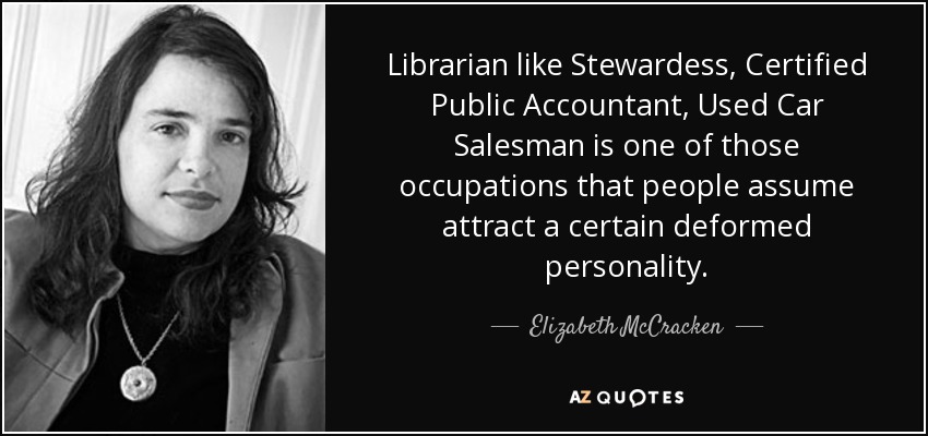 Librarian like Stewardess, Certified Public Accountant, Used Car Salesman is one of those occupations that people assume attract a certain deformed personality. - Elizabeth McCracken