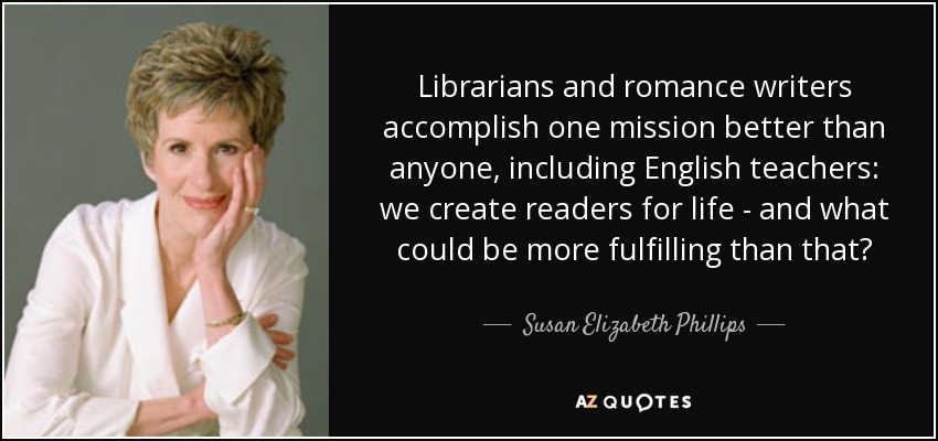 Librarians and romance writers accomplish one mission better than anyone, including English teachers: we create readers for life - and what could be more fulfilling than that? - Susan Elizabeth Phillips