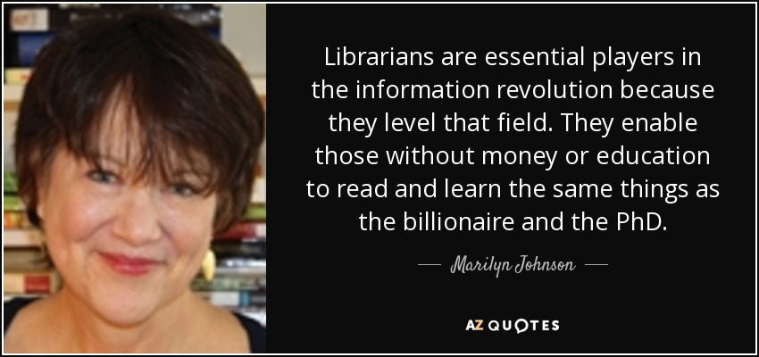 Librarians are essential players in the information revolution because they level that field. They enable those without money or education to read and learn the same things as the billionaire and the PhD. - Marilyn Johnson