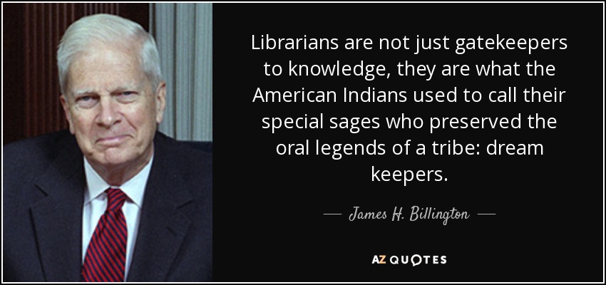 Librarians are not just gatekeepers to knowledge, they are what the American Indians used to call their special sages who preserved the oral legends of a tribe: dream keepers. - James H. Billington
