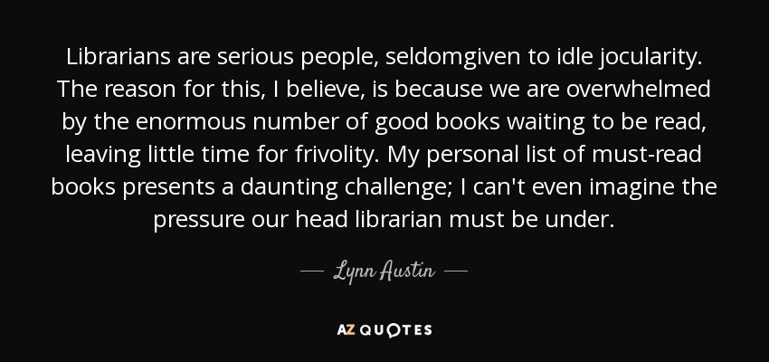 Librarians are serious people, seldomgiven to idle jocularity. The reason for this, I believe, is because we are overwhelmed by the enormous number of good books waiting to be read, leaving little time for frivolity. My personal list of must-read books presents a daunting challenge; I can't even imagine the pressure our head librarian must be under. - Lynn Austin