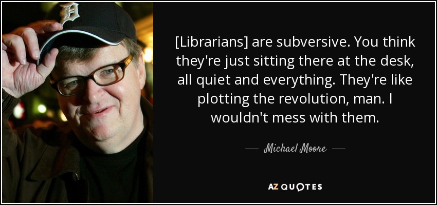 [Librarians] are subversive. You think they're just sitting there at the desk, all quiet and everything. They're like plotting the revolution, man. I wouldn't mess with them. - Michael Moore