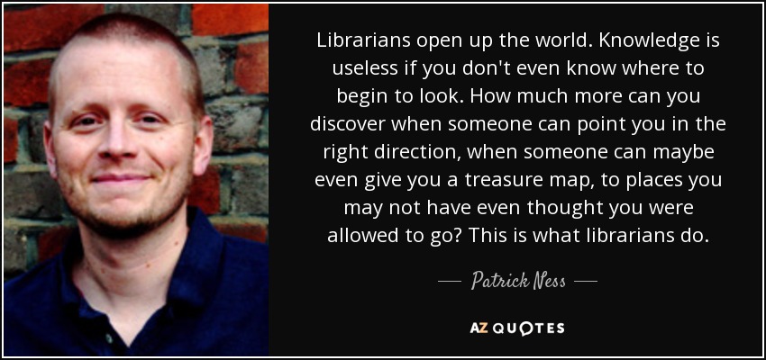 Librarians open up the world. Knowledge is useless if you don't even know where to begin to look. How much more can you discover when someone can point you in the right direction, when someone can maybe even give you a treasure map, to places you may not have even thought you were allowed to go? This is what librarians do. - Patrick Ness