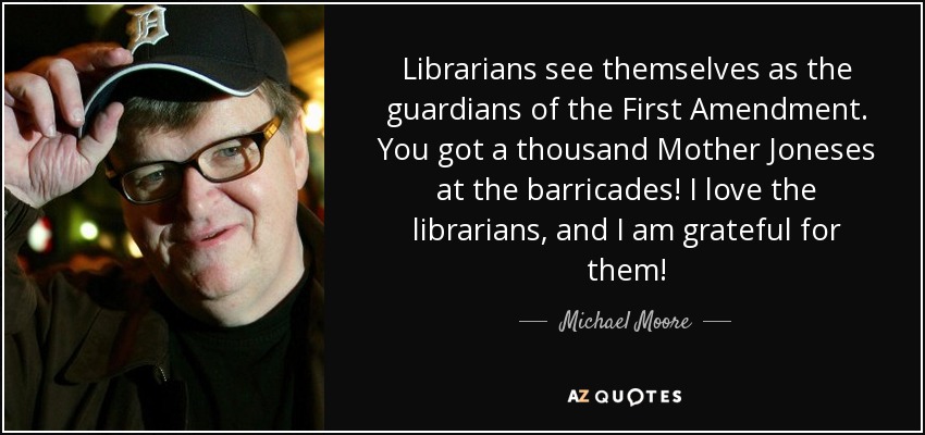 Librarians see themselves as the guardians of the First Amendment. You got a thousand Mother Joneses at the barricades! I love the librarians, and I am grateful for them! - Michael Moore