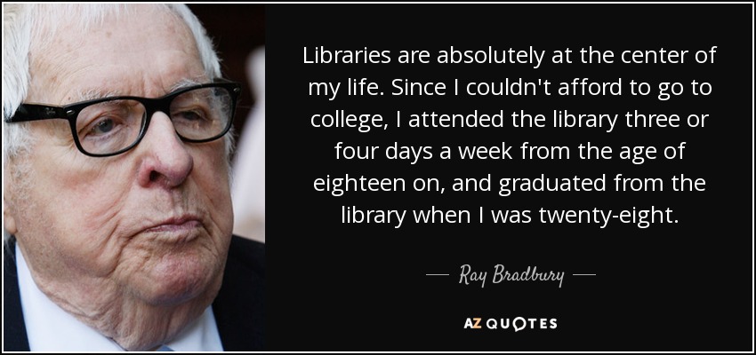 Libraries are absolutely at the center of my life. Since I couldn't afford to go to college, I attended the library three or four days a week from the age of eighteen on, and graduated from the library when I was twenty-eight. - Ray Bradbury