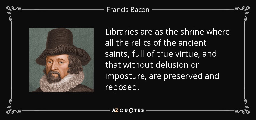 Libraries are as the shrine where all the relics of the ancient saints, full of true virtue, and that without delusion or imposture, are preserved and reposed. - Francis Bacon