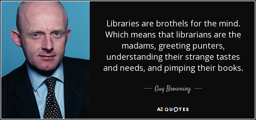 Libraries are brothels for the mind. Which means that librarians are the madams, greeting punters, understanding their strange tastes and needs, and pimping their books. - Guy Browning