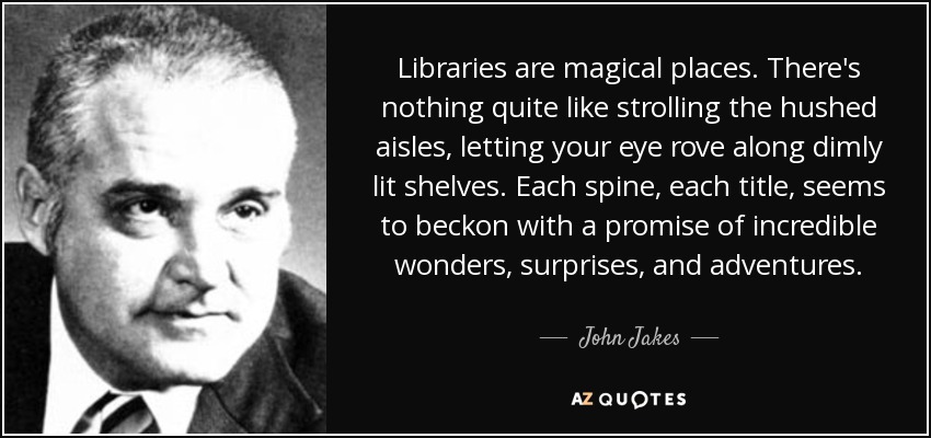 Libraries are magical places. There's nothing quite like strolling the hushed aisles, letting your eye rove along dimly lit shelves. Each spine, each title, seems to beckon with a promise of incredible wonders, surprises, and adventures. - John Jakes