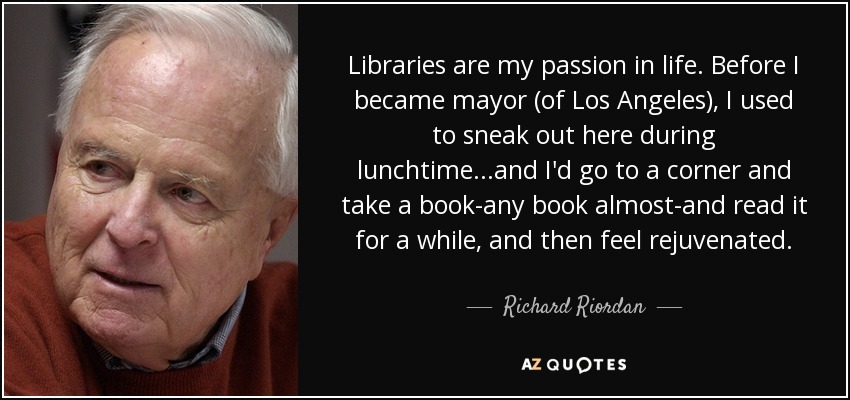 Libraries are my passion in life. Before I became mayor (of Los Angeles), I used to sneak out here during lunchtime...and I'd go to a corner and take a book-any book almost-and read it for a while, and then feel rejuvenated. - Richard Riordan