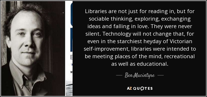 Libraries are not just for reading in, but for sociable thinking, exploring, exchanging ideas and falling in love. They were never silent. Technology will not change that, for even in the starchiest heyday of Victorian self-improvement, libraries were intended to be meeting places of the mind, recreational as well as educational. - Ben Macintyre