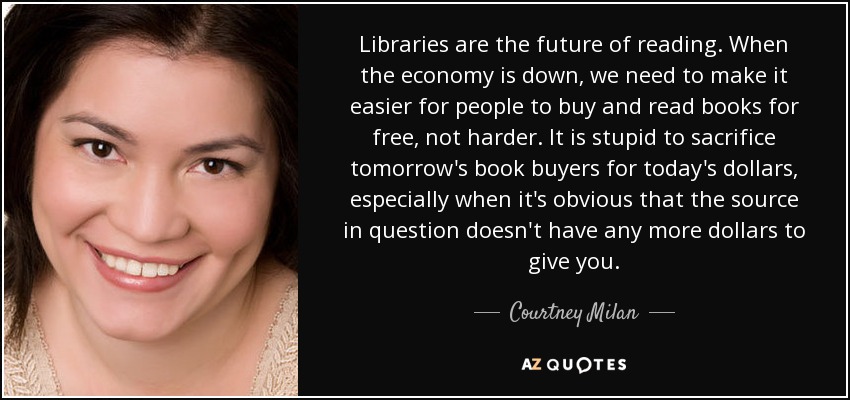 Libraries are the future of reading. When the economy is down, we need to make it easier for people to buy and read books for free, not harder. It is stupid to sacrifice tomorrow's book buyers for today's dollars, especially when it's obvious that the source in question doesn't have any more dollars to give you. - Courtney Milan