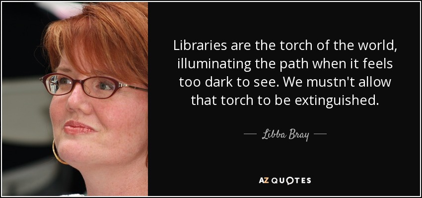 Libraries are the torch of the world, illuminating the path when it feels too dark to see. We mustn't allow that torch to be extinguished. - Libba Bray
