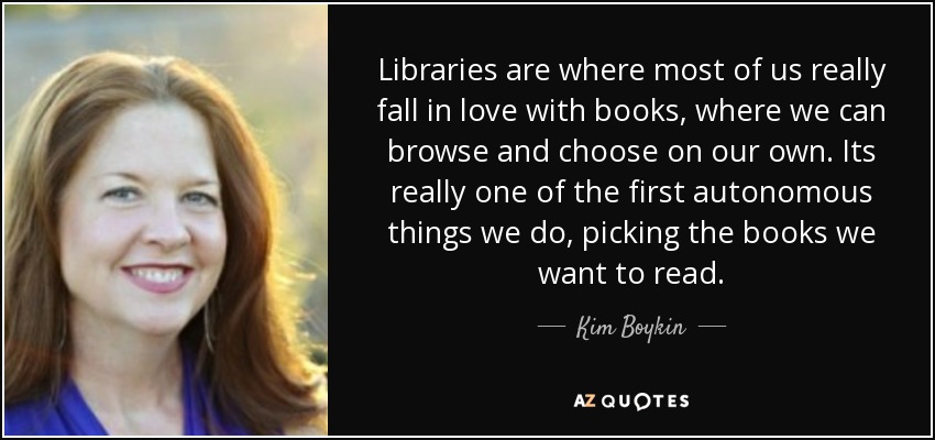 Libraries are where most of us really fall in love with books, where we can browse and choose on our own. Its really one of the first autonomous things we do, picking the books we want to read. - Kim Boykin