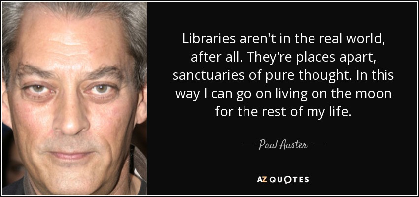Libraries aren't in the real world, after all. They're places apart, sanctuaries of pure thought. In this way I can go on living on the moon for the rest of my life. - Paul Auster