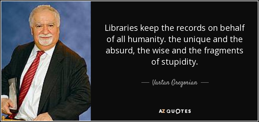 Libraries keep the records on behalf of all humanity. the unique and the absurd, the wise and the fragments of stupidity. - Vartan Gregorian