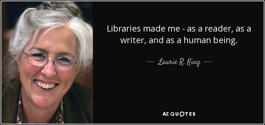 Libraries made me - as a reader, as a writer, and as a human being. - Laurie R. King