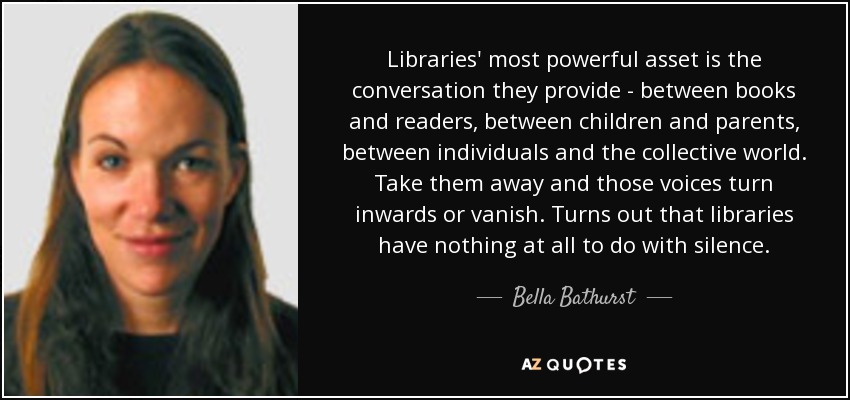 Libraries' most powerful asset is the conversation they provide - between books and readers, between children and parents, between individuals and the collective world. Take them away and those voices turn inwards or vanish. Turns out that libraries have nothing at all to do with silence. - Bella Bathurst