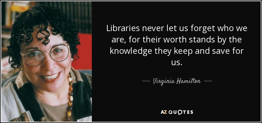 Libraries never let us forget who we are, for their worth stands by the knowledge they keep and save for us. - Virginia Hamilton