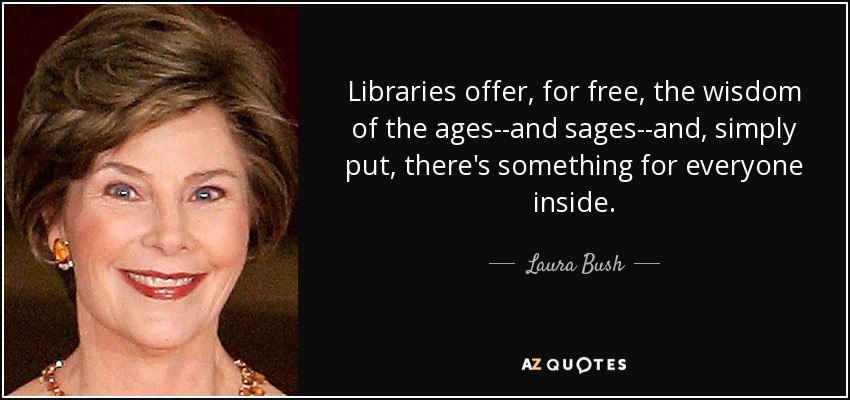 Libraries offer, for free, the wisdom of the ages--and sages--and, simply put, there's something for everyone inside. - Laura Bush