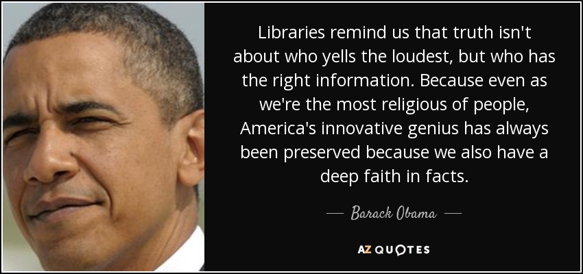 Libraries remind us that truth isn't about who yells the loudest, but who has the right information. Because even as we're the most religious of people, America's innovative genius has always been preserved because we also have a deep faith in facts. - Barack Obama