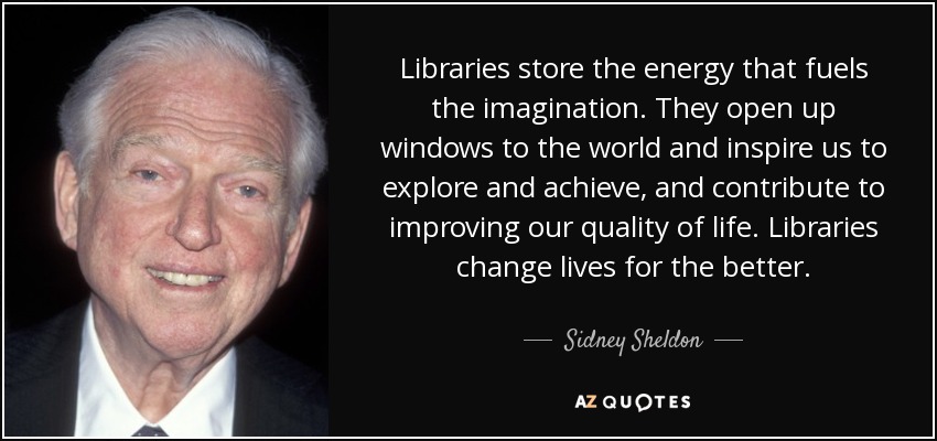 Libraries store the energy that fuels the imagination. They open up windows to the world and inspire us to explore and achieve, and contribute to improving our quality of life. Libraries change lives for the better. - Sidney Sheldon