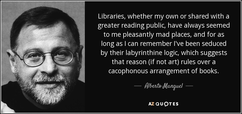 Libraries, whether my own or shared with a greater reading public, have always seemed to me pleasantly mad places, and for as long as I can remember I've been seduced by their labyrinthine logic, which suggests that reason (if not art) rules over a cacophonous arrangement of books. - Alberto Manguel