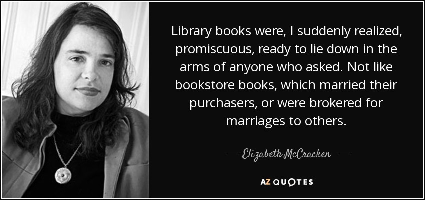 Library books were, I suddenly realized, promiscuous, ready to lie down in the arms of anyone who asked. Not like bookstore books, which married their purchasers, or were brokered for marriages to others. - Elizabeth McCracken