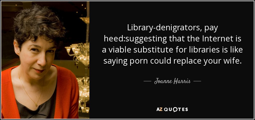 Library-denigrators, pay heed:suggesting that the Internet is a viable substitute for libraries is like saying porn could replace your wife. - Joanne Harris