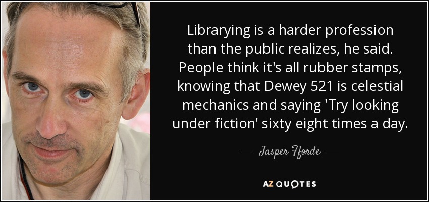 Librarying is a harder profession than the public realizes, he said. People think it's all rubber stamps, knowing that Dewey 521 is celestial mechanics and saying 'Try looking under fiction' sixty eight times a day. - Jasper Fforde