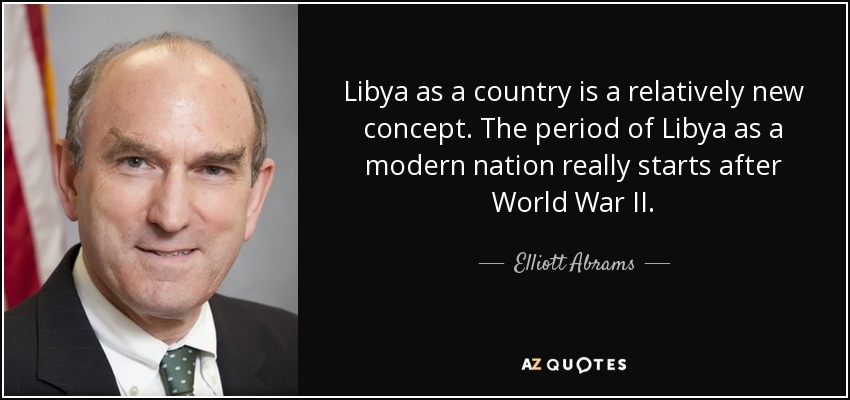 Libya as a country is a relatively new concept. The period of Libya as a modern nation really starts after World War II. - Elliott Abrams